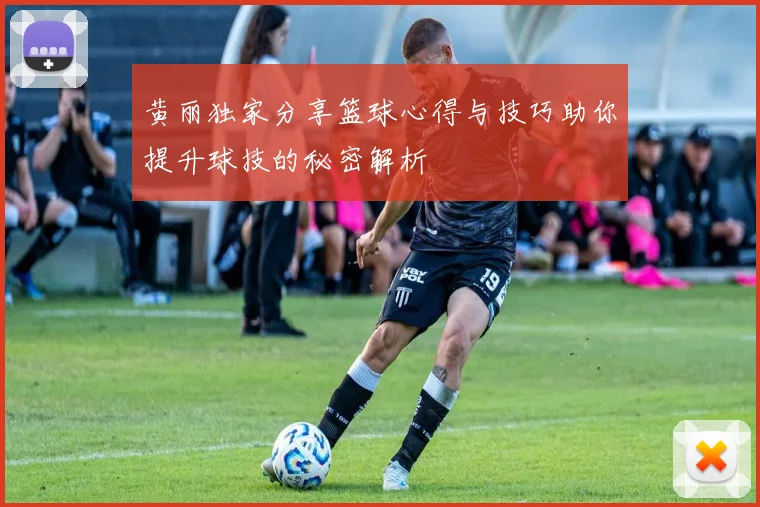 黄丽独家分享篮球心得与技巧助你提升球技的秘密解析