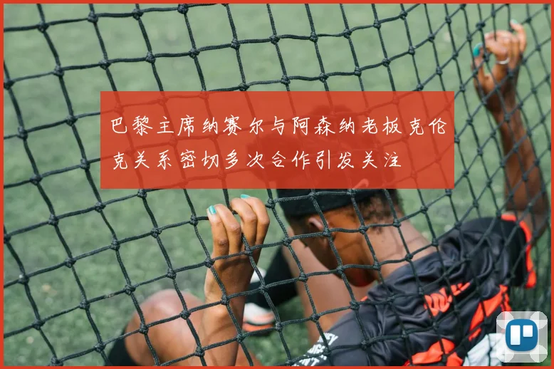 巴黎主席纳赛尔与阿森纳老板克伦克关系密切多次合作引发关注