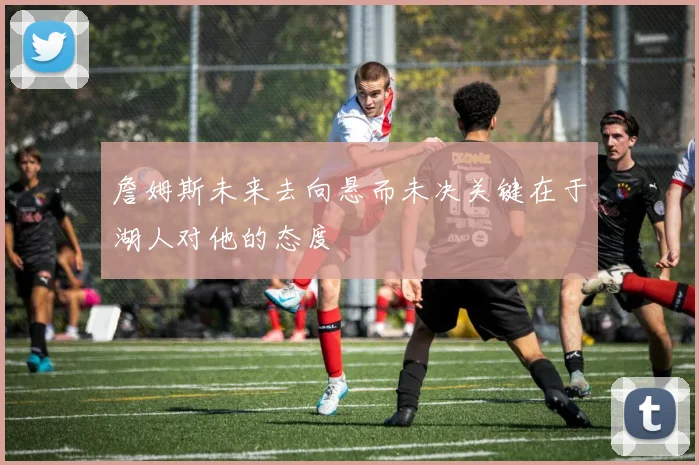 詹姆斯未来去向悬而未决关键在于湖人对他的态度
