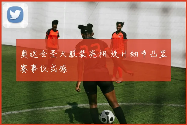 奥运会圣火服装亮相 设计细节凸显赛事仪式感