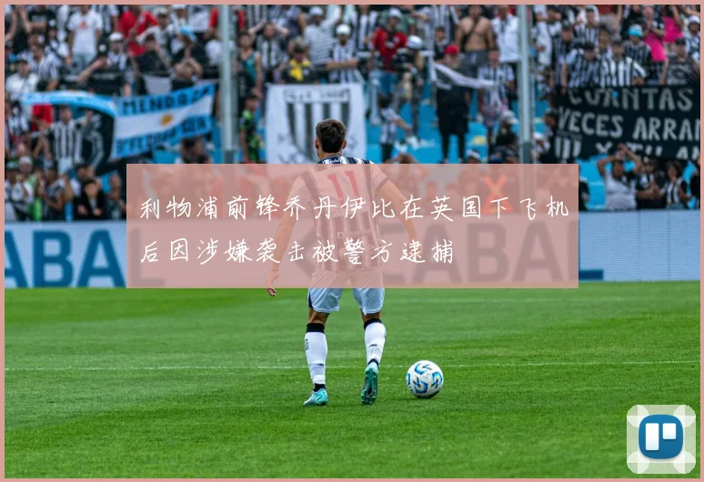 利物浦前锋乔丹伊比在英国下飞机后因涉嫌袭击被警方逮捕