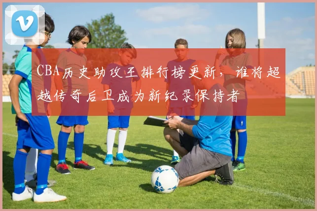 CBA历史助攻王排行榜更新，谁将超越传奇后卫成为新纪录保持者
