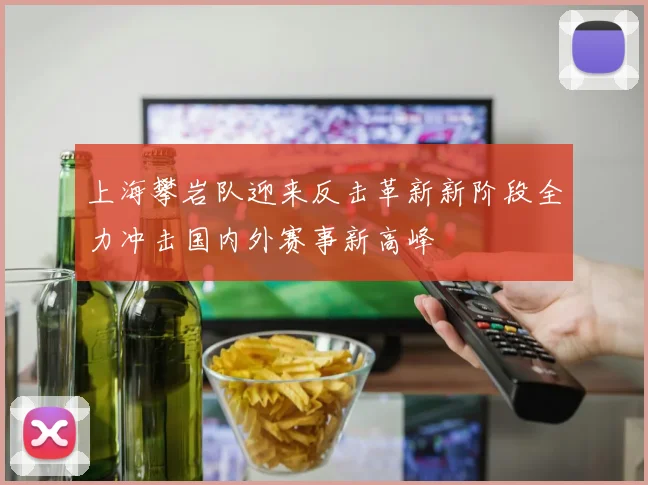 上海攀岩队迎来反击革新新阶段全力冲击国内外赛事新高峰