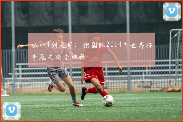 从7-1到冠军：德国队2014年世界杯夺冠之路全回顾